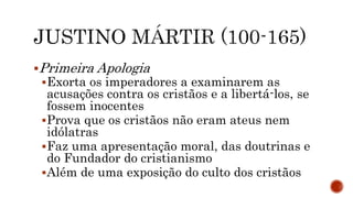 Primeira Apologia
Exorta os imperadores a examinarem as
acusações contra os cristãos e a libertá-los, se
fossem inocentes
Prova que os cristãos não eram ateus nem
idólatras
Faz uma apresentação moral, das doutrinas e
do Fundador do cristianismo
Além de uma exposição do culto dos cristãos
 