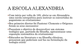 Com início por volta de 185, abriu-se em Alexandria
uma escola catequética para instruir os convertidos do
paganismo ao cristianismo;
Seu primeiro diretor foi Panteno; Clemente e Orígenes
foram os seus sucessores;
Possuíam o objetivo de desenvolver um sistema
teológico que, partindo da filosofia, apresentasse uma
exposição sistemática do cristianismo;
Educados na literatura e na filosofia clássicas,
pensaram que poderiam usá-las na formulação da
teologia cristã;
 