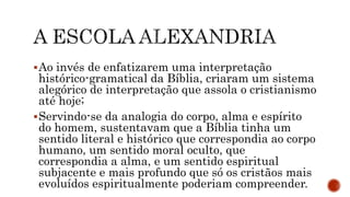 Ao invés de enfatizarem uma interpretação
histórico-gramatical da Bíblia, criaram um sistema
alegórico de interpretação que assola o cristianismo
até hoje;
Servindo-se da analogia do corpo, alma e espírito
do homem, sustentavam que a Bíblia tinha um
sentido literal e histórico que correspondia ao corpo
humano, um sentido moral oculto, que
correspondia a alma, e um sentido espiritual
subjacente e mais profundo que só os cristãos mais
evoluídos espiritualmente poderiam compreender.
 