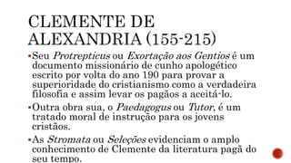 Seu Protrepticus ou Exortação aos Gentios é um
documento missionário de cunho apologético
escrito por volta do ano 190 para provar a
superioridade do cristianismo como a verdadeira
filosofia e assim levar os pagãos a aceitá-lo.
Outra obra sua, o Paedagogus ou Tutor, é um
tratado moral de instrução para os jovens
cristãos.
As Stromata ou Seleções evidenciam o amplo
conhecimento de Clemente da literatura pagã do
seu tempo.
 