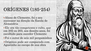 Aluno de Clemente, foi o seu
successor na direção da Escola de
Alexandria
Ele era tão competente e culto, que
em 202 ou 203, aos dezoito anos, foi
escolhido para suceder Clemente
Foi o autor de seis mil pergaminhos
Orígenes pode ser comparado com
Agostinho no escopo de sua obra
 