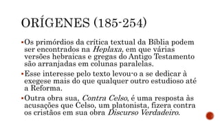 Os primórdios da crítica textual da Bíblia podem
ser encontrados na Heplaxa, em que várias
versões hebraicas e gregas do Antigo Testamento
são arranjadas em colunas paralelas.
Esse interesse pelo texto levou-o a se dedicar à
exegese mais do que qualquer outro estudioso até
a Reforma.
Outra obra sua, Contra Celso, é uma resposta às
acusações que Celso, um platonista, fizera contra
os cristãos em sua obra Discurso Verdadeiro.
 