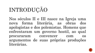 Nos séculos II e III nasce na Igreja uma
nova forma literária, as obras dos
apologistas e dos polemistas. Homens que
enfrentaram um governo hostil, ao qual
procuraram convencer com os
argumentos de suas próprias produções
literárias.
 