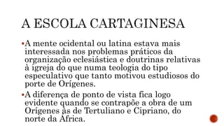 A mente ocidental ou latina estava mais
interessada nos problemas práticos da
organização eclesiástica e doutrinas relativas
à igreja do que numa teologia do tipo
especulativo que tanto motivou estudiosos do
porte de Orígenes.
A diferença de ponto de vista fica logo
evidente quando se contrapõe a obra de um
Orígenes às de Tertuliano e Cipriano, do
norte da África.
 