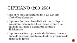 Sua obra mais importante foi o De Unitate
Catholicae Ecclesiae
Cipriano faz uma clara distinção entre bispo e
presbítero, colocando o bispo como o centro da
unidade da Igreja e a garantia contra o
divisionismo
Cipriano aceitou a primazia de Pedro ao traçar a
linha de sucessão apostólica desde os princípios da
história da Igreja
 