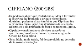 Se podemos dizer que Tertuliano ajudou a formular
a doutrina da Trindade e criou o nome dessa
doutrina, podemos dizer também que Cipriano fez
a primeira formulação das doutrinas da sucessão
apostólica e da primazia do bispo romano na Igreja.
Cipriano considerava os clérigos sacerdotes
sacrificiais, ao oferecerem o corpo e o sangue de
Cristo na Ceia cristã
Essa ideia, mais tarde, foi desenvolvida no conceito
da transubstanciação.
 