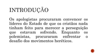 Os apologistas procuraram convencer os
líderes do Estado de que os cristãos nada
tinham feito para merecer a perseguição
que estavam sofrendo. Enquanto os
polemistas, procuraram enfrentar o
desafio dos movimentos heréticos.
 