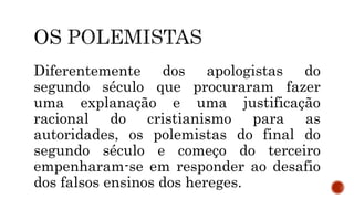 Diferentemente dos apologistas do
segundo século que procuraram fazer
uma explanação e uma justificação
racional do cristianismo para as
autoridades, os polemistas do final do
segundo século e começo do terceiro
empenharam-se em responder ao desafio
dos falsos ensinos dos hereges.
 