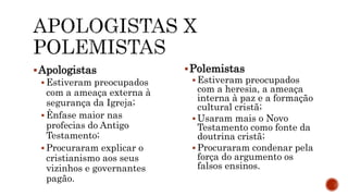 Apologistas
 Estiveram preocupados
com a ameaça externa à
segurança da Igreja;
 Ênfase maior nas
profecias do Antigo
Testamento;
 Procuraram explicar o
cristianismo aos seus
vizinhos e governantes
pagão.
Polemistas
 Estiveram preocupados
com a heresia, a ameaça
interna à paz e a formação
cultural cristã;
 Usaram mais o Novo
Testamento como fonte da
doutrina cristã;
 Procuraram condenar pela
força do argumento os
falsos ensinos.
 