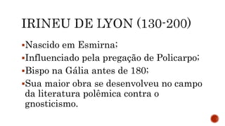 Nascido em Esmirna;
Influenciado pela pregação de Policarpo;
Bispo na Gália antes de 180;
Sua maior obra se desenvolveu no campo
da literatura polêmica contra o
gnosticismo.
 