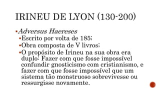 Adversus Haereses
Escrito por volta de 185;
Obra composta de V livros;
O propósito de Irineu na sua obra era
duplo: Fazer com que fosse impossível
confundir gnosticismo com cristianismo, e
fazer com que fosse impossível que um
sistema tão monstruoso sobrevivesse ou
ressurgisse novamente.
 