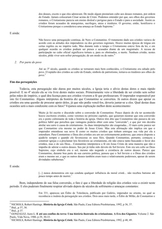 dos deuses, exceto o que eles adoravam. De modo algum prestariam culto aos deuses romanos, por ordem
do Estado. Jamais colocariam César acima de Cristo. Podemos entender por que, aos olhos dos governos
romanos, o Cristianismo parecia um ensino desleal e perigoso para o Estado e para a sociedade. Assim os
cristãos foram acusados de anarquistas, sacrílegos, ateus e traidores. O governo, então, hostilizava o
Cristianismo porque o considerava uma ameaça ao Estado Supremo.3
E ainda:
Não houve uma perseguição contínua, de Nero a Constantino. O tratamento dado aos cristãos variava de
acordo com as atitudes dos imperadores ou dos governos regionais. Houve muitas épocas de trégua em
certas regiões ou no império todo. Mas durante todo o tempo o Cristianismo esteve fora da lei, e em
qualquer ocasião os cristãos podiam ser presos e acusados diante de um magistrado. A recusa de
participação no culto oficial significava tortura e, para os obstinados, a morte. Nenhum cristão, nestes
séculos, pôde viver sem sofrer perseguição, de um modo ou de outro.4
2. Por parte do povo
Até ao 3º século, quando os cristãos se tornaram mais bem conhecidos, o Cristianismo era odiado pelo
povo. O repúdio dos cristãos ao culto do Estado, símbolo de patriotismo, tornava-os traidores aos olhos do
povo.5
Fim das perseguições
Todavia, esta perseguição não durou por muitos séculos, a Igreja teria o alívio destas dores o mais rápido
possível. E no 4º século ela se viu livre destes males sociais. Primeiramente veio a liberdade de ser cristão sem sofrer
pelas mãos do império, o qual deu licença para aos cristãos viverem a fé que professavam. O imperador responsável por
isto foi Constantino. Alguns intérpretes da história diz que Constantino se converteu. Já outros dizem que apoiar os
cristãos era uma questão de procurar apoio deles, já que não podia vencê-los, deveria juntar-se a eles. Qual destas duas
ocasiões será a mais condizente com os fatos? Vejamos uma explicação melhor deste acontecimento:
Muito já foi escrito e discutido sobre a conversão de Constantino. Pouco depois de ela ter acontecido
houve escritores cristãos, como veremos no próximo capítulo, que quiseram mostrar que esta conversão
era o ponto culminante de toda a história da igreja. Outros têm dito que Constantino não passava de um
político hábil que percebeu que vantagens poderia obter com uma “conversão”, e que por isto decidiu
atrelar seu carro à causa do cristianismo. As duas interpretações são exageradas... O mais certo parece ser
que Constantino cria mesmo no poder de Jesus Cristo. Mas esta afirmação não implica em que o
imperador entendesse sua nova fé como os muitos cristãos que tinham entregue sua vida por ela a
entendiam. Para Constantino o Deus dos cristãos era um ser extremamente poderoso, que estava disposto a
ajudá-lo sempre e quando ele favorecesse os seus fiéis. Quando Constantino, portanto, começou a
construir igrejas e a proclamar leis favoráveis ao cristianismo, ele não estava tanto buscando o favor dos
cristãos, mas o do seu Deus... Constantino interpretava a fé em Jesus Cristo de uma maneira que não o
impedia de adorar a outros deuses. Seu pai já tinha sido devoto do Sol Invicto. Este era um culto ao Deus
Supremo, cujo símbolo era o sol, mesmo não negando a existência de outros deuses. Parece que
Constantino, durante boa parte da sua carreira política, pensou que o Sol Invicto e o Deus dos cristãos
eram o mesmo ser, e que os outros deuses também eram reais e relativamente poderosos, apesar de serem
divindades subalternas.6
E ainda:
[...] nunca demonstrou em sua conduta qualquer influência da moral cristã... não recebeu batismo até
pouco tempo antes de morrer.7
Bom, independente de sua falsa conversão, o fato é que a liberdade de religião dos cristãos veio a existir neste
período. E eles puderam finalmente respirar aliviado depois de séculos de sofrimento e ameaças constantes:
Em 331, apareceu um Édito de Tolerância, publicado por Galério, imperador no oriente, no qual se
reconhecia a insânia da perseguição aos cristãos. Dois anos mais tarde, o Édito de Milão, de Constantino e
3
NICHOLS, Robert Hastings. História da Igreja Cristã. São Paulo, Casa Editora Presbiteriana, 1992, p 36, 37.
4
Ibid., p 37, 38.
5
Ibid., p 37.
6
GONZALEZ, Justo L. E até aos confins da terra: Uma história ilustrada do cristianismo. A Era dos Gigantes. Volume 2. São
Paulo, Vida Nova, 1980, p 29, 30-33.
7
NICHOLS, Robert Hastings. História da Igreja Cristã. São Paulo, Casa Editora Presbiteriana, 1992, p 48, 49.
 