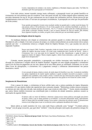 Licínio, imperadores do ocidente e do oriente, estabelecia a liberdade religiosa para todos. Tal Édito foi
destinado a pôr fim à perseguição ao Cristianismo.8
Com toda certeza, mesmo trazendo consigo muito sofrimento, a perseguição trouxe um grande benefício ao
cristianismo em seus primeiros anos de existência: Uma vida moral elevada. Os cristãos daquela época realmente eram
provados duramente em sua fé. Os que continuavam em sua fé apesar dos sofrimentos terríveis, davam provas de que
verdadeiramente criam em Cristo e O serviam em quaisquer circunstâncias. A perseguição era como que um purificador
da fé dos crentes:
Essas grandes perseguições tiveram como resultado moldar em grande parte o caráter moral da Igreja. Só
uma pessoa zelosa e fiel professaria a fé em Cristo quando tal ato constituía hostilidade ao governo. A
vida cristã foi mantida num alto nível moral... No 2º e 3º séculos o caráter geral dos cristãos permaneceu
como desde o princípio, bastante elevado, o que os tornava distintos do resto do mundo. Não obstante
haver algumas exceções, os cristãos, em geral, eram conhecidos por sua moralidade superior.9
O Cristianismo como Religião oficial do Império
As mudanças drásticas com relação ao cristianismo não pararam quando os cristãos obtiveram sua almejada
liberdade de culto e religião. Com mais um pouco de tempo e os cristãos testemunharam um acontecimento talvez jamais
esperado por eles – o cristianismo tornar-se a religião oficial do Império Romano. Foi o que sucedeu nos anos do
imperador Teodósio:
Poucos anos depois (380), Teodósio, imperador cristão do oriente, baixou um decreto pelo qual todos os
súditos do império deveriam aceitar a fé cristã como estabelecida pelo Concílio de Nicéia... Assim o
Cristianismo veio a ser uma parte da lei imperial. Esse ato deu, naturalmente, o golpe de morte no
paganismo dentro do império. Muitos templos pagãos e ídolos foram destruídos, e pelo ano 400 o culto
pagão havia desaparecido.10
Contudo, mesmo parecendo contraditório, a perseguição aos cristãos trouxeram mais benefícios do que a
elevação do cristianismo à religião oficial do Império Romano. Enquanto era uma religião perseguida o cristianismo
estava livre da força do paganismo em seu seio, apesar de ter seus filhos presos ao sofrimento. Entretanto, ao ver seus
filhos livres de perseguições, o cristianismo viu o paganismo começar a influenciar desastrosamente sua pureza
doutrinária e moral:
A nova posição da Igreja, aliada ao século, de modo algum foi benéfica à sua vida. A entrada de multidões
nas igrejas impediam-na de manter aquela vigilância e aquele escrúpulo necessário ao preparo e exame
cuidadosos dos candidatos, como sempre o fizera. A maioria dos que entravam para a Igreja era realmente
pagã, gente de vida reprovável. Era natural que aparecesse uma queda no nível moral do caráter cristão.11
Surgimento do Monasticismo
Com o passar do tempo, o cristianismo já havia sofrido tanto com a entrava paulatina de ímpios falsamente
convertidos à fé, que muitos cristãos não suportavam mais a presente situação. “Muitíssimos cristãos sinceros tornaram-
se ansiosos por uma vida mais elevada, mais piedosa do que a que existia ao redor deles.”12
Assim, mesmo entendendo
que outros fatores também trouxeram sua contribuição para a existência da atitude monástica, podemos resumir as
motivações da seguinte forma:
O número cada vez maior de bárbaros a abarrotar a Igreja trouxe muitas práticas semi-pagãs para dentro
da Igreja, contra o que as almas puritanas se revoltaram. A crescente deterioração moral, especialmente
entre as classes altas da sociedade romana, levou muitos a descrerem da reforma social. O monasticismo
tornou-se um refúgio para os que se revoltavam contra a galopante decadência dos tempos.13
Quem aderiu ao modo monástico de viver, mais tarde foiçou conhecido como “monge”. “A própria palavra
“monge” vem do grego monachós, que quer dizer “solitário”. Uma das principais motivações dos primeiros monges foi
8
NICHOLS, Robert Hastings. História da Igreja Cristã. São Paulo, Casa Editora Presbiteriana, 1992, p 38.
9
Ibid., p 38, 39.
10
Ibid., p 50.
11
Ibid., p 51, 52.
12
Ibid., p 52.
13
CAIRNS, Earle E. O Cristianismo Através dos Séculos: Uma história da Igreja cristã. São Paulo, Vida Nova, 1995, p 123.
 