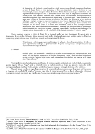 de Alexandria, o de Antioquia e o de Jerusalém... Ainda um novo passo foi dado para a centralização do
governo da Igreja. Entre os cinco patriarcas, os dois mais importantes eram: o de Roma e o de
Constantinopla, as duas principais cidades do império. Muitas foram as causas que contribuíram para o
engrandecimento do bispo de Roma. A principal é que ele era o bispo da antiga capital do mundo. Por
muitos séculos Roma impôs sua autoridade sobre o mundo inteiro. Inevitavelmente, seu bispo dispunha de
um poder que nenhum outro poderia conseguir. Outra causa foi o costume mais e mais acentuado de se
apelar para o bispo de Roma nas disputas eclesiásticas. Tal hábito não deixava de ter seu apoio na
influência e prestígio com que os imperadores cercavam esses bispos. A partir do século 5º, a conhecida
pretensão petrina, ou papal, veio a ser geralmente aceita... A geral aceitação dessa doutrina criou
condições tais no mundo, como se a mesma fosse verdadeira. Além de tudo, os bispos romanos
prosseguiram numa política persistente de manter toda a autoridade que pudessem alcançar, aproveitando
cada oportunidade por exercerem, em toda a plenitude, a autoridade e o poder de que dispunham. Um
exemplo notável desse proceder foi o de Leão I (440-461), chamado por muitos “o primeiro papa”.18
Como podemos observar o ofício de bispo foi se tornando cada vez mais hierárquico de acordo com a
abrangência de seu poder. Até que o último a possuir mais poder foi chamado papa num sentido exclusivo. Digo isto
porque nem sempre o termo papa foi utilizado somente ao bispo principal de Roma:
Originalmente, a palavra grega papas ou a latina papa foi aplicada a altos oficiais eclesiásticos de todos os
tipos, especialmente aos bispos. A partir de meados do quinto século passou a ser aplicada quase que
exclusivamente aos bispos de Roma.19
E também:
O termo “papa”, que atualmente é empregado no Ocidente exclusivamente para o bispo de Roma, nem
sempre teve este sentido. A palavra em si significa simplesmente “papai”, sendo, portanto, um termo de
carinho e respeito. Na época antiga ele era usado para qualquer bispo distinto, sem importar se ele era ou
não o bispo de Roma.20
Como podemos concluir claramente, a utilização do termo progrediu ainda mais em exclusividade. Atualmente,
quando alguém fala do “papa”, está se referindo única e exclusivamente ao bispo que possui o mais alto poder
hierárquico da Igreja Católica. Porém, este é o sentido final a que se chegou a utilização do termo pelos católicos.
Naquela época, o poder do papa chegou ao ponto de ser considerado superior ao poder do próprio rei. Mas como
se chegou a esta conclusão? É simples, “porque o papa tinha de prestar contas a Deus no dia do julgamento, pelo rei, o
poder papal era mais importante que o poder real. Assim, os governadores deveriam se submeter ao papa.”21
18
NICHOLS, Robert Hastings. História da Igreja Cristã. São Paulo, Casa Editora Presbiteriana, 1992, p 57-59.
19
MATOS, Alderi Souza de. O papado: Sua origem, evolução histórica e significado atual. Centro Presbiteriano de Pós-
Graduação Andrew Jumper. Acessado em 16.07.2007.
20
GONZALEZ, Justo L. E até aos confins da terra: Uma história ilustrada do cristianismo. A Era das Trevas. Volume 3. São
Paulo, Vida Nova, 1980, p 61.
21
CAIRNS, Earle E. O Cristianismo Através dos Séculos: Uma história da Igreja cristã. São Paulo, Vida Nova, 1995, p 129.
 