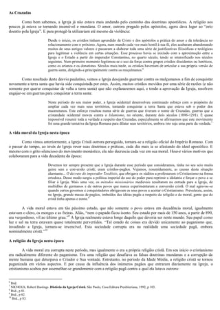 As Cruzadas
Como bem sabemos, a Igreja já não estava mais andando pelo caminho das doutrinas apostólicas. A religião aos
poucos já estava se tornando insensível e mundana. O amor, outrora pregado pelos apóstolos, agora dava lugar ao “zelo
doentio pela Igreja”. E para protegê-la utilizariam até mesmo da violência:
Desde o início, os cristãos tinham aprendido de Cristo e dos apóstolos a prática do amor e da tolerância no
relacionamento com o próximo. Agora, num mundo cada vez mais hostil à sua fé, eles acabaram abandonando
muitos de seus antigos valores e passaram a elaborar toda uma série de justificativas filosóficas e teológicas
para legitimar a violência em certas situações. Esse processo havia se iniciado com a aproximação entre a
Igreja e o Estado a partir do imperador Constantino, no quarto século, tendo se intensificado nos séculos
seguintes. Num primeiro momento legitimou-se o uso da força contra grupos cristãos dissidentes ou heréticos,
como os arianos e os donatistas. Séculos mais tarde, os cristãos haveriam de articular a sua própria versão de
guerra santa, dirigindo-a principalmente contra os muçulmanos.6
Como resultado deste desvio paulatino, vemos a Igreja desejando guerrear contra os mulçumanos a fim de conquistar
novamente a terra santa que havia sido conquistada por estes. Assim, muitos cristãos movidos por uma série de razões (e não
somente por querer conquistar de volta a terra santa) que não explanaremos aqui, e tendo a aprovação da Igreja, resolvem
engajar-se em guerras para conquistar a terra santa:
Neste período do seu maior poder, a Igreja ocidental desenvolveu continuado esforço com o propósito de
ampliar cada vez mais seus territórios, tentando conquistar a terra Santa que estava sob o poder dos
maometanos. Este esforço resultou numa série de guerras que tiveram o nome de Cruzadas, guerras que a
cristandade ocidental moveu contra o Islamismo, no oriente, durante dois séculos (1096-1291). É quase
impossível resumir toda a verdade a respeito das Cruzadas, especialmente se afirmarmos que este movimento
foi uma grande tentativa da Igreja Romana para dilatar seus territórios, embora isto seja uma parte da verdade.7
A vida moral da Igreja nesta época
Como vimos anteriormente, a Igreja Cristã outrora perseguida, tornara-se a religião oficial do Império Romano. Com
o passar do tempo, ao invés de Igreja rever suas doutrinas e práticas, cada dia mais ia se afastando do ideal apostólico. E
mesmo com o grito silencioso do movimento monástico, ela não decrescia cada vez em sua moral. Houve vários motivos que
colaboraram para a vida decadente da época:
Devemos ter sempre presente que a Igreja durante esse período que consideramos, tinha no seu seio muita
gente sem a conversão cristã; eram cristãos-pagãos. Vejamos, resumidamente, as causas desta situação
alarmante... O decreto do imperador Teodósio, que obrigava os súditos a professarem o Cristianismo na forma
ortodoxa. Desse modo surgiu a política imperial do uso do poder para reprimir a idolatria e forçar o povo a se
filiar à Igreja. Mais uma vez, os métodos missionários medievais resultaram na entrada para a Igreja, de
multidões de germanos e de outros povos que nunca experimentaram a conversão cristã. O mal agravou-se
quando certos governos e conquistadores obrigavam os seus povos a aceitar o Cristianismo. Prevaleceu, assim,
na Igreja, grande massa de pagãos, imbuídos das idéias pagãs a respeito da religião e da moral, gente que de
cristã tinha apenas o nome.8
A vida moral estava em tão péssimo estado, que não somente o povo estava em decadência moral, igualmente
estavam o clero, os monges e as freiras. Aliás, “nem o papado ficou isento. Seu estado por mais de 150 anos, a partir de 890,
era vergonhoso, vil ao último grau.”9
A Igreja realmente estava longe daquilo que deveria ser neste mundo. Seu papel como
luz e sal na terra estavam quase totalmente pervertidos. “Tal estado de coisas era devido unicamente ao paganismo que,
invadindo a Igreja, tornara-se invencível. Esta sociedade corrupta era na realidade uma sociedade pagã, embora
nominalmente cristã.”10
A religião da Igreja nesta época
A vida moral era corrupta neste período, mas igualmente o era a própria religião cristã. Em seu início o cristianismo
era radicalmente diferente do paganismo. Era uma religião que desafiava as falsas doutrinas mundanas e a corrupção da
mente humana que deturpava o Criador e Sua vontade. Entretanto, no período da Idade Média, a religião cristã se tornou
paganizada em vários aspectos. E por causa da influência dos inúmeros pagãos que entraram diariamente na Igreja, o
cristianismo acabou por assemelhar-se grandemente com a religião pagã contra a qual ela lutava outrora:
6
Ibid.
7
NICHOLS, Robert Hastings. História da Igreja Cristã. São Paulo, Casa Editora Presbiteriana, 1992, p 103.
8
Ibid., p 81.
9
Ibid., p 82.
10
Ibid., p 83.
 