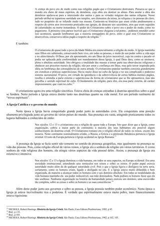 A crença do povo era de medo como nas religiões pagãs que o Cristianismo destronara. Pensava-se que o
mundo era cheio de maus espíritos, de demônios, cuja obra era destruir as almas. Para anular a obra dos
demônios apelava-se para a intercessão dos santos e para as virtudes mágicas das santas relíquias. Nesse
período atribui-se espantosa santidade aos templos, aos elementos da missa, às relíquias e às pessoas do clero,
tudo no propósito de se infundir medo nas massas. Contavam-se histórias que eram cridas piedosamente a
respeito de certos atos irreverentes praticados nas igrejas, de desacato aos sacerdotes, atos que eram seguidos
de calamidades ou morte instantânea. O poder do Cristianismo sobre o povo era o poder do medo, como no
paganismo. À primeira vista parece incrível que o Cristianismo chegasse a tal ponto... podemos entender como
isso aconteceu, quando lembramos que a maioria esmagadora do povo, entre o qual esse Cristianismo se
desenvolveu, conservava idéias pagãs a respeito da religião.11
E também:
O cristianismo de quase todo o povo da Idade Média era essencialmente a religião do medo. A Igreja mantinha
seus filhos em submissão, conservando bem vivo, em todas as pessoas, o medo do seu poder sobre a vida aqui
e no além-túmulo. O Deus, por ela apresentado, era um Deus de juízo inexorável, cuja ira contra o pecado só
podia ser aplacada pela conformidade aos mandamentos dessa Igreja, à qual Deus dera, como se ensinava,
plena e absoluta autoridade. Isto obrigava a totalidade das massas a tomar parte nas observâncias religiosas e
obedecer aos preceitos morais da religião, não por amor e confiança em Deus, mas pelo terror inspirado pela
idéia ou lembrança das conseqüências de outra atitude. O cristianismo popular também consistia grandemente
em crendices e práticas supersticiosas. Havia muito disso no culto da Igreja e no seu complicado e poderoso
sistema sacramental. O povo, em virtude da ignorância e da sobrevivência de certos hábitos mentais pagãos,
recebia e entendia a parte externa e supersticiosa da forma de cristianismo que se lhe apresentava, mas não
percebia o sentido espiritual do culto. O fundamento da religião, para eles, era essa parte externa, de caráter
impressionante, que viam no culto.12
O cristianismo agora era uma religião sincrética. Estava cheia de crenças estranhas à doutrina apostólica sobre a qual
se fundara. Neste período a Igreja estava doente tanto nas doutrinas quanto na vida moral. Foi um período realmente de
“trevas espirituais”.
A Igreja Católica e o governo do mundo
Nesta época a Igreja havia conquistado grande poder junto às autoridades civis. Ela conquistara uma posição
altamente privilegiada junto ao governo de vários países do mundo. Sua presença era vasta, atingindo praticamente todos os
lugares habitados e conhecidos de então:
Nos séculos 12 e 13 o cristianismo era a religião de quase toda a Europa. Isto quer dizer que a Igreja, como
organização, cobriu a maior parte do continente; à maioria dos seus habitantes era possível algum
conhecimento da doutrina cristã. O Cristianismo romano era a religião oficial de todos os reinos, exceto dos
mouros. Neste continente nominalmente cristão, a Rússia, a Grécia e a península Balcânica pertencia à Igreja
oriental. O resto da Europa pertencia à Igreja ocidental ou Igreja Romana.13
A presença da Igreja se fazia sentir não somente no sentido de presença geográfica, mas igualmente na presença na
vida das pessoas. Pois, como religião oficial de vários reinos, a Igreja era a senhora da religião em vários territórios. E como
senhora da vida religiosa dos homens, ela atingia vários aspectos da vida pessoal deles. Assim, a presença da Igreja era
extensiva e intensiva:
Nos séculos 12 e 13 a Igreja dominou a vida humana, em todos os seus aspectos, na Europa ocidental. Era uma
sociedade internacional, estendendo seus tentáculos nos reinos e sobre os reinos. O poder papal exercia
autoridade muito além da de qualquer autoridade civil. Pois o que a Igreja ligava e desligava na terra seria,
certamente, como os homens criam, ligado e desligado no céu. E a Igreja estava muito difundida e bem
organizada, de maneira a alcançar todos os homens com o seu domínio absoluto. Em todas as modalidades da
vida humana mantinha ela seu poder indiscutível, sua mão dominadora. Nada podiam os homens fazer que ela
não soubesse. Nenhuma organização na história da humanidade jamais exerceu um domínio, uma escravidão
tão completa, sobre as coisas e sobre os homens e as suas consciências.14
Além deste poder junto aos governos e sobre as pessoa, a Igreja possuía também poder econômico. Nesta época a
Igreja já estava incrivelmente rica e poderosa. É verdade que espiritualmente estava muito pobre, mais financeiramente
estava riquíssima:
11
NICHOLS, Robert Hastings. História da Igreja Cristã. São Paulo, Casa Editora Presbiteriana, 1992, p 85.
12
Ibid., p 133.
13
Ibid., p 103.
14
NICHOLS, Robert Hastings. História da Igreja Cristã. São Paulo, Casa Editora Presbiteriana, 1992, p 102, 103.
 