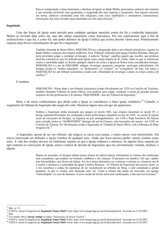Para se compreender a força dominante e absoluta da Igreja na Idade Média, precisamos conhecer não somente
a sua extensão territorial, mas igualmente, a magnitude das suas riquezas e possessões. Sua riqueza consistia
em terras; edifícios construídos para fins religiosos, com ricos mobiliários e ornamentos custosíssimos;
construções dos mais variados tipos destinadas aos fins mais diversos.15
Inquisição
Uma das forças da Igreja neste período para combater qualquer oposição contra ela foi a conhecida Inquisição.
Muitos já ouviram falar sobre ela, mas não sabem exatamente como funcionava. Por isto explicaremos aqui a fim de
esclarecermos o que foi, e como foi, este poder defensor da Igreja Católica que existiu durante vários anos. Primeiramente
vejamos duas breves conceituações do que foi a Inquisição:
Também chamada de Santo Ofício, INQUISIÇÃO era a designação dada a um tribunal eclesiástico, vigente na
Idade Média e começos dos tempos modernos. Esse Tribunal, instituído pela Igreja Católica Romana, tinha por
meta prioritária julgar e condenar os hereges. A palavra “herege” significa aquele que escolhe, que professa
doutrina contrária ao que foi definido pela Igreja como sendo matéria de fé. Então, todos os que se rebelavam
contra a autoridade papal ou faziam qualquer espécie de crítica à Igreja de Roma eram considerados hereges.
INQUISIÇÃO é o ato de INQUIRIR: indagar, investigar, pesquisar, perguntar, interrogar judicialmente. Os
hereges seriam os “irmãos separados”, os “protestante”, os “crentes”, os “evangélicos” de hoje. Em suma, a
INQUISIÇÃO foi um tribunal eclesiástico criado com a finalidade de investigar e punir os crimes contra a fé
católica.16
E também:
INQUISIÇÃO - Nome dado a um tribunal eclesiástico criado oficialmente em 1229, no Concílio de Toulouse,
também chamado Tribunal do Santo Ofício, com poderes para julgar, condenar à morte ou prender pessoas
suspeitas de não professarem a fé católica. INQUISIDOR - Juiz do Tribunal da Inquisição.17
Bom, é de nosso conhecimento que desde cedo a Igreja se considerava a única igreja verdadeira.18
Contudo, o
surgimento do tribunal da Inquisição não surgiu tão cedo. Demorou alguns anos até que ela aparecesse:
Embora a Inquisição tenha alcançado seu apogeu no século XIII, suas origens remontam ao século IV: o
herege espanhol Prisciliano foi condenado à morte pelos bispos espanhóis no ano de 1385; no século X muitos
casos de execuções de hereges, na fogueira ou por estrangulamento; em 1198 o Papa Inocêncio III liderou
uma cruzada contra os “ALBIGENSES” (hereges do sul da França), com execuções em massa; em 1229, no
Concílio de Tolouse, foi oficialmente criada a Inquisição ou Tribunal do Santo Ofício, sob a liderança do Papa
Gregório IX.19
A Inquisição, apesar de ser um tribunal, não julgava os casos com justiça, e muito menos com misericórdia. Ela
estava interessada em defender a Igreja Católica de qualquer jeito. Ainda que fosse preciso perder valores cristãos como
estes. A vida dos cristãos deveria ser totalmente sujeitas ao que a Igreja ordenava e ensinava. Se alguém fosse suspeito de
agir contrário às convicções da Igreja, estava à mercê da decisão da Inquisição, que era extremamente violenta, fanática, e
injusta:
Depois de acusados, os hereges tinham pouca chance de sobrevivência. Geralmente as vítimas não conheciam
seus acusadores, que podiam ser homens, mulheres e até crianças. O processo era sumário. Ou seja: rápido,
sem formalidades, sem direito de defesa. Ao réu a única alternativa era confessar e retratar-se, renunciar sua fé
e aceitar o domínio e a autoridade da Igreja Católica Romana... O Tribunal da Inquisição funcionava assim: se
o réu reconhece a culpa, há esperança de ser reconduzido ao rebanho de Deus, e será condenado à prisão
perpétua; se não se retrata, será torturado uma vez. Como a tortura não podia ser renovada, era apenas
“interrompida” no caso de desmaio. A nova sessão de tortura seria uma continuação, e não uma nova tortura.20
15
Ibid., p 111.
16
COSTA, Airton Evangelista da. Inquisição Nunca Mais! Fonte: http://www.pregai.hpg.ig.com.br/principal.html. Acessado em 21.05.2007.
17
Ibid.
18
Ver estudo sobre a Igreja Antiga no tópico “Surgimento da Igreja Católica”.
19
COSTA, Airton Evangelista da. Inquisição Nunca Mais! Fonte: http://www.pregai.hpg.ig.com.br/principal.html. Acessado em 21.05.2007.
20
COSTA, Airton Evangelista da. Inquisição Nunca Mais! Fonte: http://www.pregai.hpg.ig.com.br/principal.html. Acessado em 21.05.2007.
 