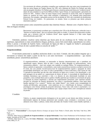Um movimento de reforma carismática evangélica que usualmente acha suas raízes num irrompimento do
falar em outras línguas em Topeka, Kansas, em 1901, sob a liderança de Charles Fox Parham, que tinha
sido um pregador metodista. Foi Parham quem forneceu a doutrina pentecostal básica da “evidência inicial”
depois de uma estudante na sua Escola Bíblica de Betel, Agnes Ozman, ter experimentado a glossolalia em
janeiro de 1901... Embora o falar em outras línguas tivesse aparecido no século XIX, tanto na Inglaterra
quanto na América do norte, nunca tinha assumido a importância a ele atribuída pelos pentecostais
posteriores. Por exemplo, a glossolalia ocorreu em fins da década de 1830, sob o ministério do presbiteriano
Edward Irving em Londres... Os pentecostais, no entanto, foram os primeiros que deram primazia
doutrinária à prática.4
Este movimento possui como característica peculiar duas doutrinas básicas - Batismo com o Espírito Santo e o
falar em línguas estranhas:
Basicamente, os pentecostais acreditam que a experiência dos 120 no dia do Pentecoste, conhecida como o
“batismo no Espírito Santo”, deve ser normativa para todos os cristãos. A maioria dos pentecostais acredita,
ainda, que o primeiro sinal da “evidência inicial” desse segundo batismo é o falar numa língua
desconhecida para quem fala.5
Entretanto, podemos visualizar outras doutrinas que fazem parte de seu arcabouço de fé: “ênfase nos dons
espirituais, especialmente os mais extraordinários (línguas, profecias, curas); forte emotividade, especialmente nos cultos;
ênfase à pessoa e atividade do Espírito Santo; valorização da figura do líder (o “ungido do Senhor”); preocupação
constante com as forças do mal; e grande ênfase ao conceito de „poder.‟”6
Neopentecostalismo
O movimento pentecostal se espalhou muitíssimo desde o seu início. Contudo, eles não podiam imaginar que o
movimento se tornasse tão amplo a ponto de dar luz a um outro movimento – o neopentecostalismo – que mesmo
semelhante, possui características peculiares:
O neopentecostalismo, entretanto, ao transcender as barreiras denominacionais que o continham em
identificação segura, abraçou, além de todo o corpo de idéias abrigadas no pentecostalismo, vários
ensinamentos próprios – esses nem sempre com respaldo ou analogia bíblica. No neopentecostalismo, é
básica a adesão ao espetacular e extraordinário, como sendo características inerentes ao próprio exercício da
fé cristã, mas essa jornada transdenominacional do neopentecostalismo registra a agregação de outras
peculiaridades doutrinárias, tais como: O culto à prosperidade e a busca ávida dessa, como norma de vida;
A operação de maravilhas que não têm valor intrínseco ou lógico em si (como o riso desenfreado, o cair
pela passagem de um paletó ou o aparecimento de dentes de ouro); A necessidade de identificação das
entidades demoníacas que controlam a vida e os afazeres de uma determinada localidade ou setor
geográfico, como condição básica para se ganhar a batalha espiritual que resultará no crescimento da igreja;
A utilização de formas lingüísticas e chavões que implicitamente possuiriam valor espiritual inerente,
devendo ser utilizados de maneira declaratória, nos cultos e concentrações públicas, como parte desta
batalha espiritual (“eu o amarro!” “declaro esta cidade liberta!”, etc), muitas vezes acompanhadas de
orações pré-fabricadas, apresentadas como poderosas em si; a identificação de doenças e problemas
psicológicos como formas veladas de possessão demoníaca. Nessa visão, todo crente é conclamado a ver
como fenômeno especial sobrenatural problemas que a Igreja sempre tratou como conseqüências naturais
do pecado.7
E também:
Todavia, os grupos neopentecostais distinguem-se da sua matriz ou por darem uma ênfase incomum a
determinados aspectos da herança pentecostal (por exemplo, curas, revelações e exorcismo), ou por
adotarem novas idéias e práticas, muitas delas provindas dos Estados Unidos (como batalha espiritual, o
4
SYNAN, V., “Pentecostalismo” in Enciclopédia Histórico-Teológica da Igreja Cristã. Walter A. Elwell, editor. São Paulo, Vida Nova, 2009,
p 131.
5
Ibid., p 131.
6
MATOS, Alderi Souza de. O Desafio do Neopentecostalismo e as Igrejas Reformadas. Fonte: Centro Presbiteriano de Pós-Graduação Andrew
Jumper. Acessado em 28.07.2007.
7
MATOS, Alderi Souza de.; e outros. Fé Cristã e Misticismo – Uma avaliação bíblica de tendências doutrinárias atuais. São Paulo, Cultura
Cristã, 2000, p 33, 34.
 