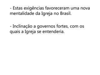 - Estas exigências favoreceram uma nova 
mentalidade da Igreja no Brasil. 
- Inclinação a governos fortes, com os 
quais a Igreja se entenderia. 
 