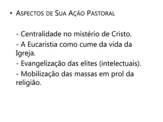 • ASPECTOS DE SUA AÇÃO PASTORAL 
- Centralidade no mistério de Cristo. 
- A Eucaristia como cume da vida da 
Igreja. 
- Evangelização das elites (intelectuais). 
- Mobilização das massas em prol da 
religião. 
 