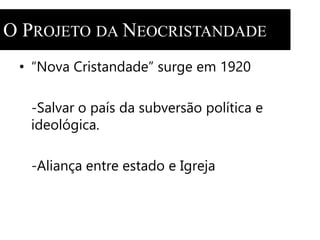 O PROJETO DA NEOCRISTANDADE 
• “Nova Cristandade” surge em 1920 
-Salvar o país da subversão política e 
ideológica. 
-Aliança entre estado e Igreja 
 
