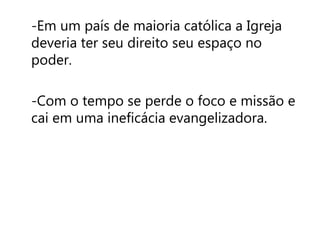 -Em um país de maioria católica a Igreja 
deveria ter seu direito seu espaço no 
poder. 
-Com o tempo se perde o foco e missão e 
cai em uma ineficácia evangelizadora. 
 