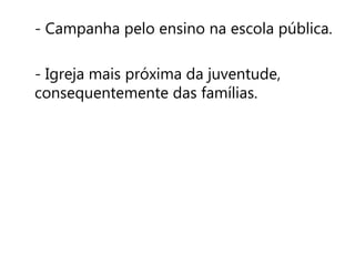 - Campanha pelo ensino na escola pública. 
- Igreja mais próxima da juventude, 
consequentemente das famílias. 
 