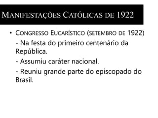 MANIFESTAÇÕES CATÓLICAS DE 1922 
• CONGRESSO EUCARÍSTICO (SETEMBRO DE 1922) 
- Na festa do primeiro centenário da 
República. 
- Assumiu caráter nacional. 
- Reuniu grande parte do episcopado do 
Brasil. 
 
