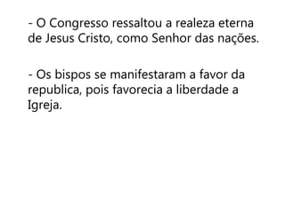 - O Congresso ressaltou a realeza eterna 
de Jesus Cristo, como Senhor das nações. 
- Os bispos se manifestaram a favor da 
republica, pois favorecia a liberdade a 
Igreja. 
 