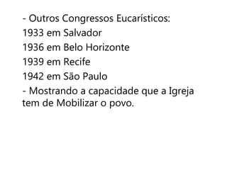 - Outros Congressos Eucarísticos: 
1933 em Salvador 
1936 em Belo Horizonte 
1939 em Recife 
1942 em São Paulo 
- Mostrando a capacidade que a Igreja 
tem de Mobilizar o povo. 
 