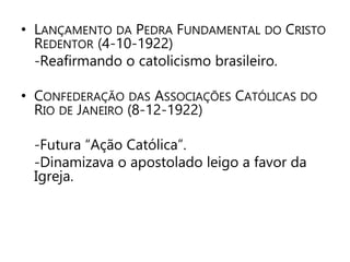 • LANÇAMENTO DA PEDRA FUNDAMENTAL DO CRISTO 
REDENTOR (4-10-1922) 
-Reafirmando o catolicismo brasileiro. 
• CONFEDERAÇÃO DAS ASSOCIAÇÕES CATÓLICAS DO 
RIO DE JANEIRO (8-12-1922) 
-Futura “Ação Católica”. 
-Dinamizava o apostolado leigo a favor da 
Igreja. 
 