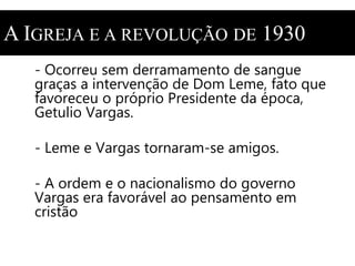 A IGREJA E A REVOLUÇÃO DE 1930 
- Ocorreu sem derramamento de sangue 
graças a intervenção de Dom Leme, fato que 
favoreceu o próprio Presidente da época, 
Getulio Vargas. 
- Leme e Vargas tornaram-se amigos. 
- A ordem e o nacionalismo do governo 
Vargas era favorável ao pensamento em 
cristão 
 