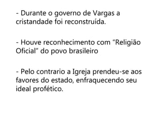 - Durante o governo de Vargas a 
cristandade foi reconstruída. 
- Houve reconhecimento com “Religião 
Oficial” do povo brasileiro 
- Pelo contrario a Igreja prendeu-se aos 
favores do estado, enfraquecendo seu 
ideal profético. 
 