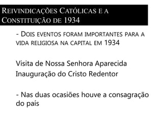 REIVINDICAÇÕES CATÓLICAS E A 
CONSTITUIÇÃO DE 1934 
- DOIS EVENTOS FORAM IMPORTANTES PARA A 
VIDA RELIGIOSA NA CAPITAL EM 1934 
Visita de Nossa Senhora Aparecida 
Inauguração do Cristo Redentor 
- Nas duas ocasiões houve a consagração 
do país 
 