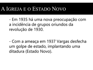 A IGREJA E O ESTADO NOVO 
- Em 1935 há uma nova preocupação com 
a incidência de grupos oriundos da 
revolução de 1930. 
- Com a ameaça em 1937 Vargas desfecha 
um golpe de estado, implantando uma 
ditadura (Estado Novo). 
 