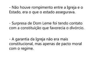 - Não houve rompimento entre a Igreja e o 
Estado, era o que o estado assegurava. 
- Surpresa de Dom Leme foi tendo contato 
com a constituição que favorecia o divórcio. 
- A garantia da Igreja não era mais 
constitucional, mas apenas de pacto moral 
com o regime. 
 