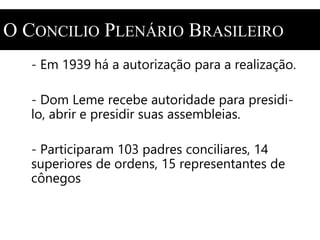 O CONCILIO PLENÁRIO BRASILEIRO 
- Em 1939 há a autorização para a realização. 
- Dom Leme recebe autoridade para presidi-lo, 
abrir e presidir suas assembleias. 
- Participaram 103 padres conciliares, 14 
superiores de ordens, 15 representantes de 
cônegos 
 