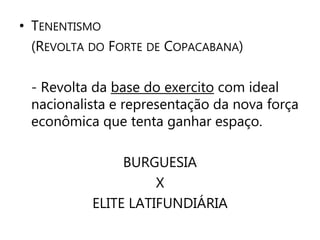 • TENENTISMO 
(REVOLTA DO FORTE DE COPACABANA) 
- Revolta da base do exercito com ideal 
nacionalista e representação da nova força 
econômica que tenta ganhar espaço. 
BURGUESIA 
X 
ELITE LATIFUNDIÁRIA 
 