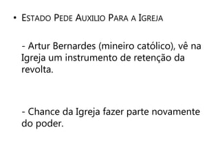 • ESTADO PEDE AUXILIO PARA A IGREJA 
- Artur Bernardes (mineiro católico), vê na 
Igreja um instrumento de retenção da 
revolta. 
- Chance da Igreja fazer parte novamente 
do poder. 
 
