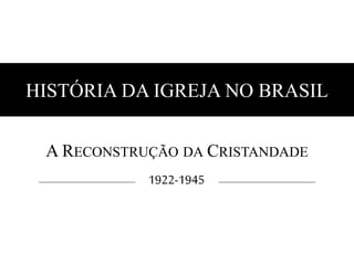 HISTÓRIA DA IGREJA NO BRASIL 
A RECONSTRUÇÃO DA CRISTANDADE 
1922-1945 
 