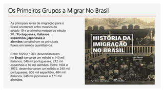 Os Primeiros Grupos a Migrar No Brasil
As principais levas de imigração para o
Brasil ocorreram entre meados do
século 19 ...