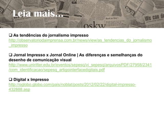 Leia mais...
 As tendências do jornalismo impresso
http://observatoriodaimprensa.com.br/news/view/as_tendencias_do_jornalismo
_impresso

 Jornal Impresso x Jornal Online | As diferenças e semelhanças do
desenho de comunicação visual
http://www.uniritter.edu.br/eventos/sepesq/vi_sepesq/arquivosPDF/27958/2341
/com_identificacao/sepesq_artigointerfacedigitais.pdf

 Digital x Impresso
http://oglobo.globo.com/pais/noblat/posts/2012/02/22/digital-impresso-
432888.asp
 