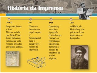 História da Imprensa

Surge em Roma       Chineses        Gutenberg       A Bíblia, de
a Acta              inventam o      inventa a       Gutenberg, é o
Diurna, criada      papel, suport   tipografia      primeiro livro
por Júlio César.    e               (Estrasburgo,   impresso em
Eram folhas de      fundamental     França). A      tipografia.
notícias da vida    para o          reprodução
romana afixadas     desenvolvi-     tipográfica
em toda a cidade.   mento da        permitiu a
                    imprensa.       edição de
                                    cadernos de
                                    até 16
                                    páginas.
 