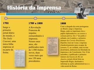 História da Imprensa


Surge o                            Com a chegada da corte portuguesa
                A Revolução
                                   ao Brasil, surge a Imprensa
primeiro        Francesa dá        Régia, onde se imprimem leis e
jornal diário   impulso            papéis diplomáticos e se exerce a
do mundo, o     extraordinário à   censura prévia. Em 1º de junho é
The Daily       imprensa.          editado, em Londres, o primeiro
Courant, uma                       número do Correio Braziliense.
                Nesses onze
                                   Hipólito José da Costa o imprime
única folha     anos, são          clandestinamente para escapar da
impressa só     publicados mais    censura. É, na verdade, uma revista
na parte da     de 1.500 títulos   doutrinária, defensora da liberdade de
frente.         novos, duas        imprensa e da Constituinte. Em 10 de
                                   setembro, é publicado o primeiro
                vezes mais que
                                   número da Gazeta do Rio de
                nos 150 anos       Janeiro, jornal oficial feito na
                precedentes.       Impressão Régia, destinado a
                                   informar as ações administrativas e a
                                   vida social do Reino.
 