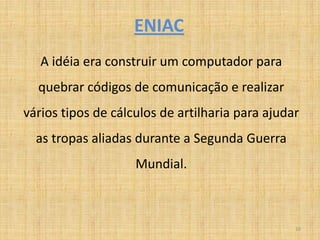 ENIAC
   A idéia era construir um computador para
  quebrar códigos de comunicação e realizar
vários tipos de cálculos de artilharia para ajudar
  as tropas aliadas durante a Segunda Guerra
                    Mundial.



                                                 10
 