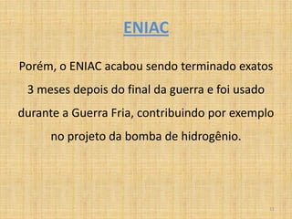 ENIAC

Porém, o ENIAC acabou sendo terminado exatos
 3 meses depois do final da guerra e foi usado
durante a Guerra Fria, contribuindo por exemplo
      no projeto da bomba de hidrogênio.




                                                 11
 