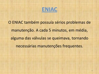 ENIAC

O ENIAC também possuía sérios problemas de
 manutenção. A cada 5 minutos, em média,
 alguma das válvulas se queimava, tornando
   necessárias manutenções frequentes.




                                             12
 