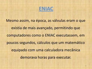 ENIAC

Mesmo assim, na época, as válvulas eram o que
   existia de mais avançado, permitindo que
computadores como o ENIAC executassem, em
poucos segundos, cálculos que um matemático
   equipado com uma calculadora mecânica
        demorava horas para executar.
                                              15
 