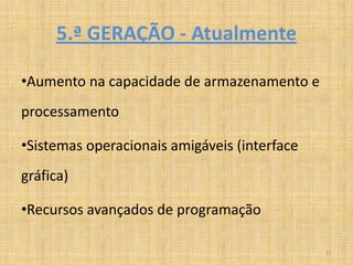 5.ª GERAÇÃO - Atualmente

•Aumento na capacidade de armazenamento e
processamento

•Sistemas operacionais amigáveis (interface
gráfica)

•Recursos avançados de programação

                                              21
 