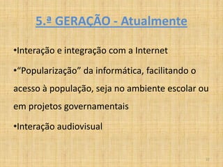 5.ª GERAÇÃO - Atualmente

•Interação e integração com a Internet

•“Popularização” da informática, facilitando o
acesso à população, seja no ambiente escolar ou
em projetos governamentais

•Interação audiovisual


                                                 22
 